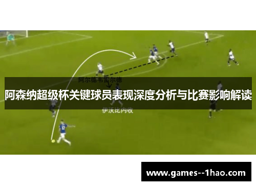 阿森纳超级杯关键球员表现深度分析与比赛影响解读