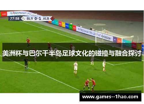 美洲杯与巴尔干半岛足球文化的碰撞与融合探讨