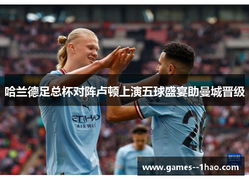 哈兰德足总杯对阵卢顿上演五球盛宴助曼城晋级