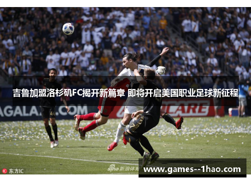 吉鲁加盟洛杉矶FC揭开新篇章 即将开启美国职业足球新征程