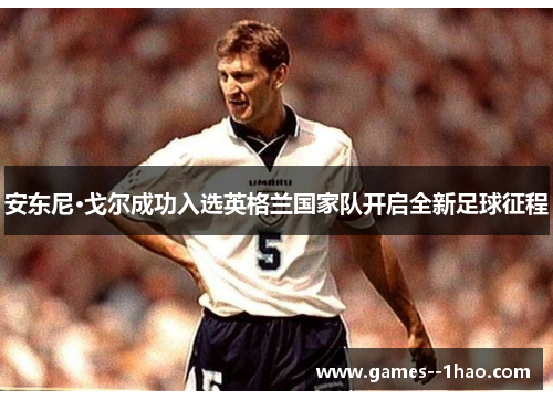 安东尼·戈尔成功入选英格兰国家队开启全新足球征程